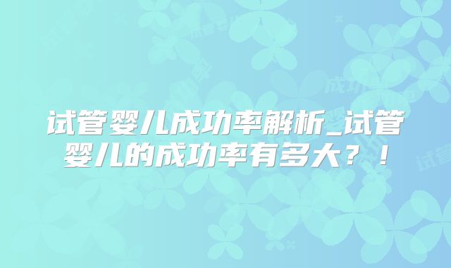 试管婴儿成功率解析_试管婴儿的成功率有多大？！