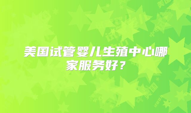 美国试管婴儿生殖中心哪家服务好？