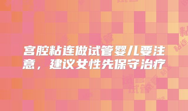 宫腔粘连做试管婴儿要注意，建议女性先保守治疗
