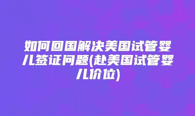 如何回国解决美国试管婴儿签证问题(赴美国试管婴儿价位)