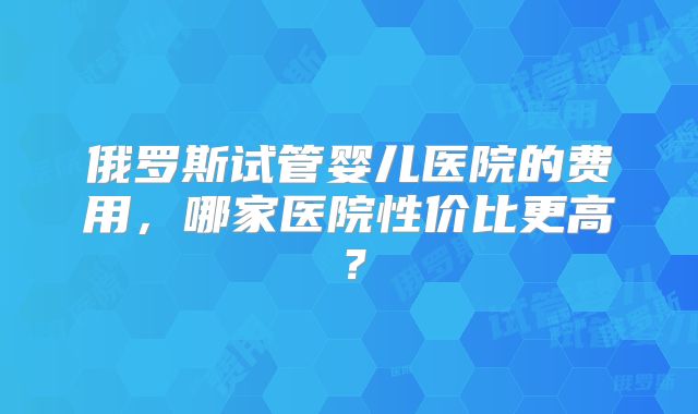 俄罗斯试管婴儿医院的费用，哪家医院性价比更高？
