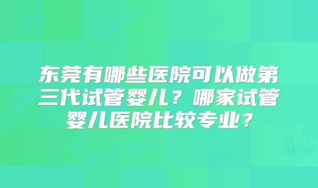 东莞有哪些医院可以做第三代试管婴儿？哪家试管婴儿医院比较专业？