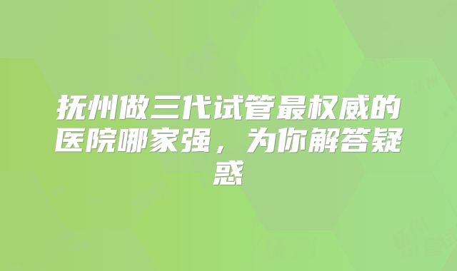 抚州做三代试管最权威的医院哪家强，为你解答疑惑