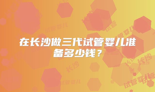 在长沙做三代试管婴儿准备多少钱？