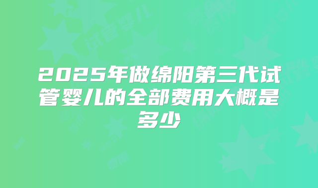 2025年做绵阳第三代试管婴儿的全部费用大概是多少