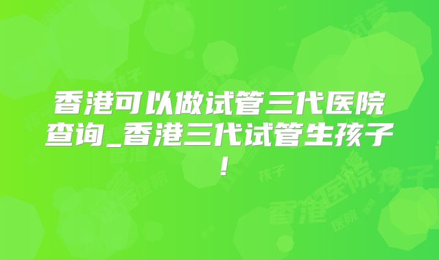 香港可以做试管三代医院查询_香港三代试管生孩子！
