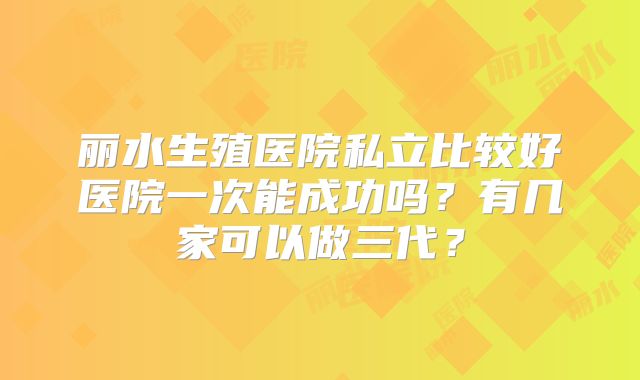 丽水生殖医院私立比较好医院一次能成功吗?有几家可以做三代?