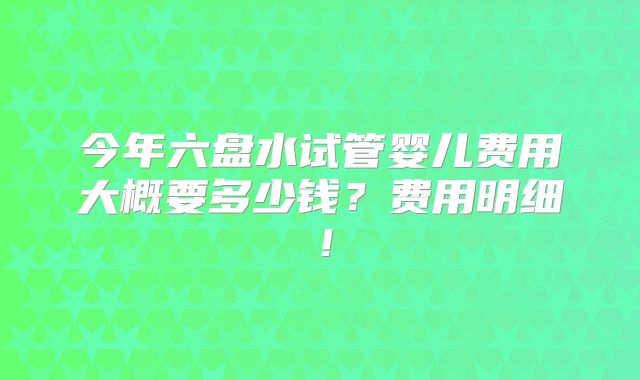 今年六盘水试管婴儿费用大概要多少钱?费用明细!