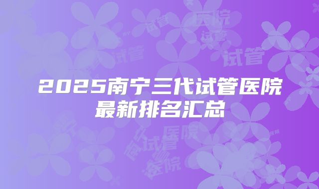 2025南宁三代试管医院最新排名汇总