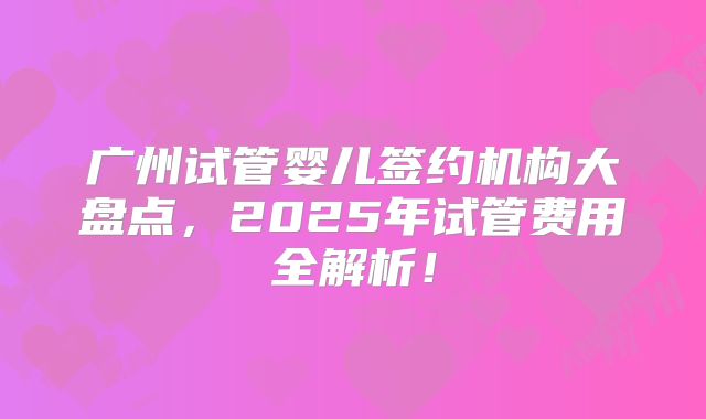 广州试管婴儿签约机构大盘点，2025年试管费用全解析！