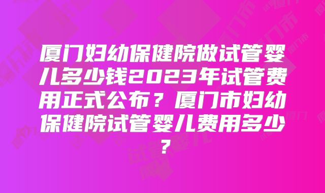 厦门妇幼保健院做试管婴儿多少钱2023年试管费用正式公布？厦门市妇幼保健院试管婴儿费用多少？