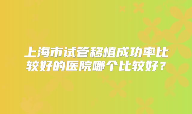 上海市试管移植成功率比较好的医院哪个比较好？