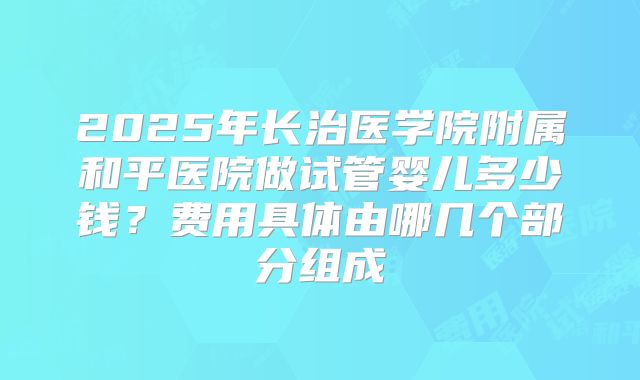 2025年长治医学院附属和平医院做试管婴儿多少钱？费用具体由哪几个部分组成