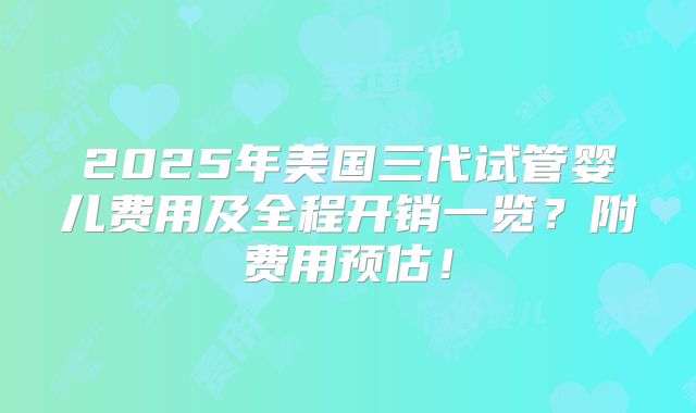 2025年美国三代试管婴儿费用及全程开销一览？附费用预估！