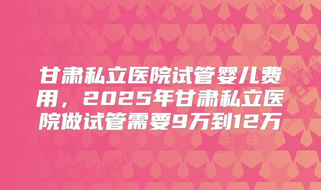 甘肃私立医院试管婴儿费用，2025年甘肃私立医院做试管需要9万到12万