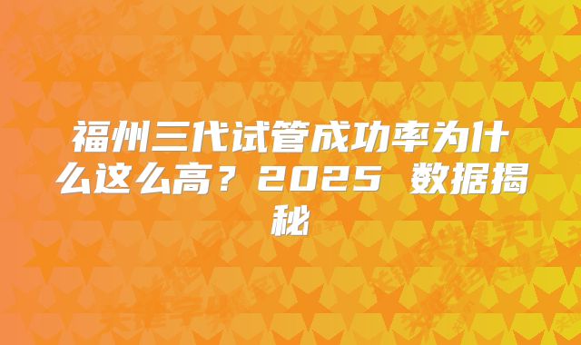 福州三代试管成功率为什么这么高？2025 数据揭秘