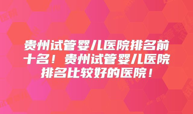 贵州试管婴儿医院排名前十名！贵州试管婴儿医院排名比较好的医院！