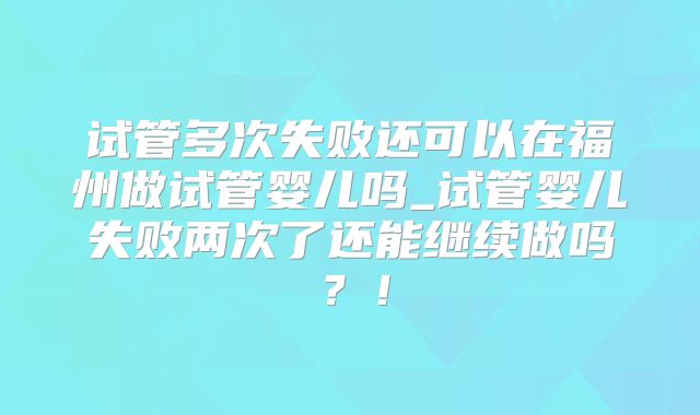 试管多次失败还可以在福州做试管婴儿吗_试管婴儿失败两次了还能继续做吗？！