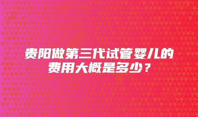 贵阳做第三代试管婴儿的费用大概是多少?