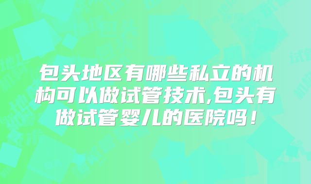 包头地区有哪些私立的机构可以做试管技术,包头有做试管婴儿的医院吗！