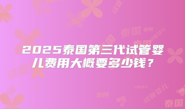 2025泰国第三代试管婴儿费用大概要多少钱?