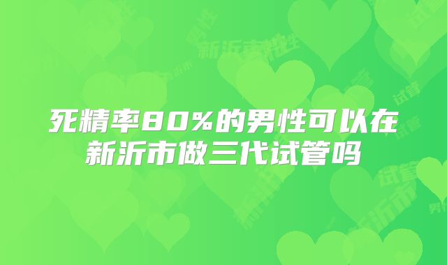 死精率80%的男性可以在新沂市做三代试管吗
