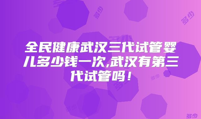 全民健康武汉三代试管婴儿多少钱一次,武汉有第三代试管吗！