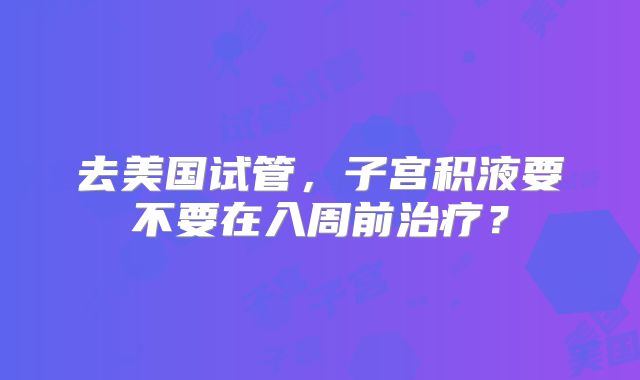 去美国试管，子宫积液要不要在入周前治疗？