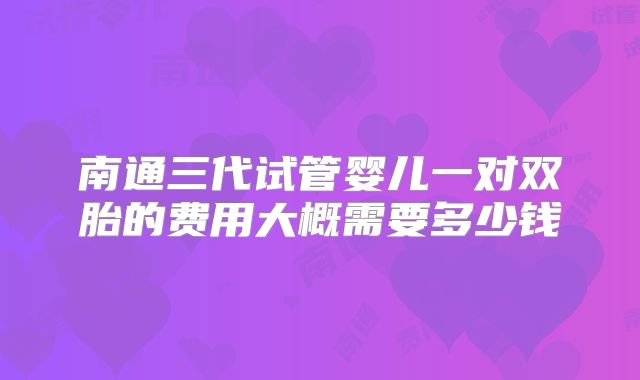 南通三代试管婴儿一对双胎的费用大概需要多少钱