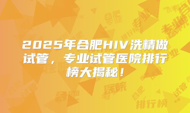 2025年合肥HIV洗精做试管，专业试管医院排行榜大揭秘！