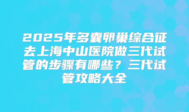 2025年多囊卵巢综合征去上海中山医院做三代试管的步骤有哪些?三代试管攻略大全