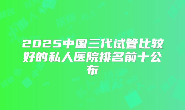 2025中国三代试管比较好的私人医院排名前十公布