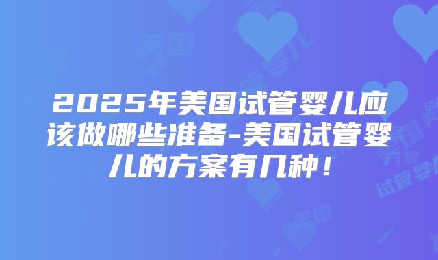 2025年美国试管婴儿应该做哪些准备-美国试管婴儿的方案有几种！