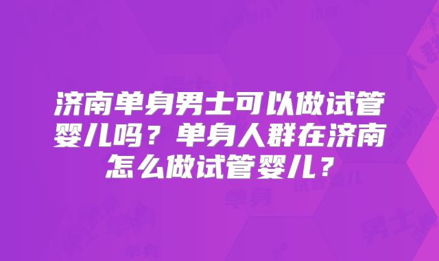 济南单身男士可以做试管婴儿吗？单身人群在济南怎么做试管婴儿？