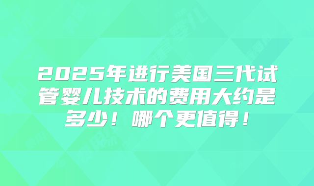 2025年进行美国三代试管婴儿技术的费用大约是多少！哪个更值得！