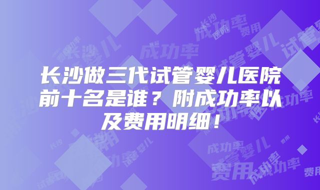 长沙做三代试管婴儿医院前十名是谁？附成功率以及费用明细！