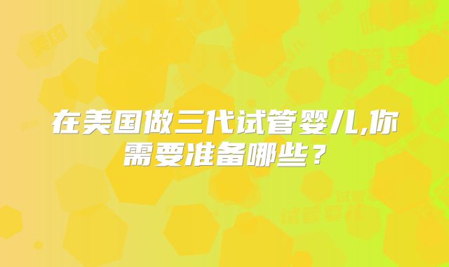 在美国做三代试管婴儿,你需要准备哪些？