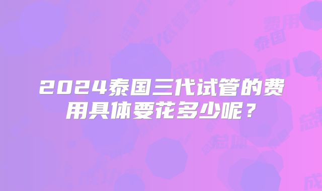 2024泰国三代试管的费用具体要花多少呢?