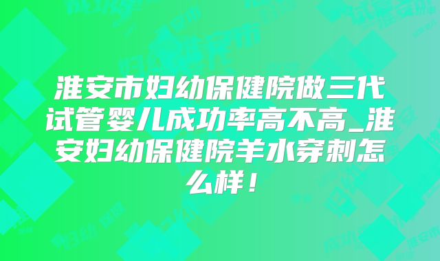 淮安市妇幼保健院做三代试管婴儿成功率高不高_淮安妇幼保健院羊水穿刺怎么样！