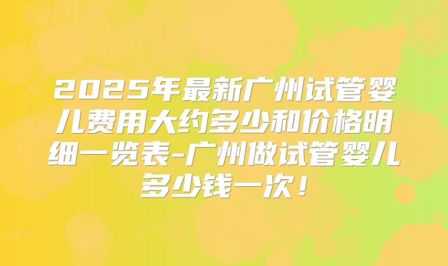 2025年最新广州试管婴儿费用大约多少和价格明细一览表-广州做试管婴儿多少钱一次！