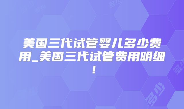 美国三代试管婴儿多少费用_美国三代试管费用明细！