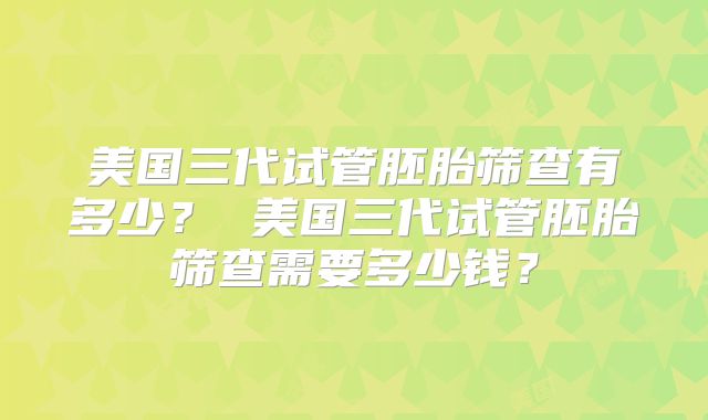美国三代试管胚胎筛查有多少？ 美国三代试管胚胎筛查需要多少钱？