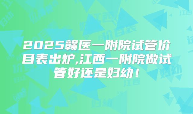 2025赣医一附院试管价目表出炉,江西一附院做试管好还是妇幼！
