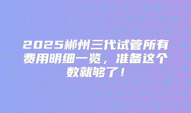 2025郴州三代试管所有费用明细一览，准备这个数就够了！