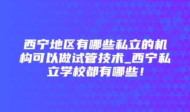 西宁地区有哪些私立的机构可以做试管技术_西宁私立学校都有哪些！