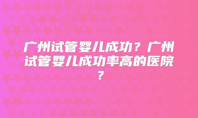 广州试管婴儿成功？广州试管婴儿成功率高的医院？