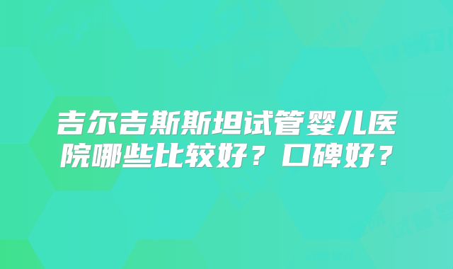 吉尔吉斯斯坦试管婴儿医院哪些比较好？口碑好？