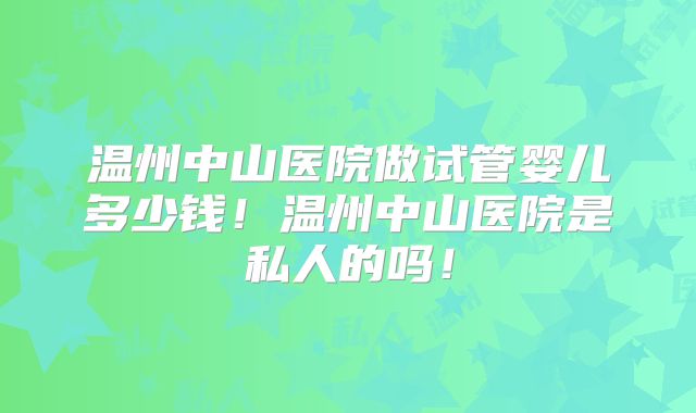 温州中山医院做试管婴儿多少钱！温州中山医院是私人的吗！