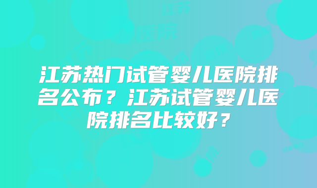 江苏热门试管婴儿医院排名公布?江苏试管婴儿医院排名比较好?