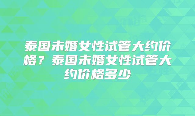 泰国未婚女性试管大约价格？泰国未婚女性试管大约价格多少